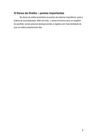 O Dorso da Orelha – pontos importantes
No dorso da orelha encontram-se pontos de extrema importância para a
prática da auriculoterapia. Além do mais , o dorso funciona como um espelho
do pavilhão, sendo possível alcançar pontos e regiões com mais facilidade do
que na orelha propriamente dita.
2
 