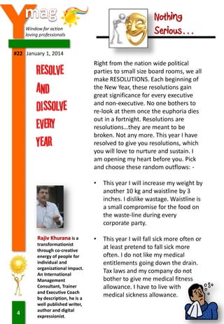 Y

Nothing
Serious…

Window for action
loving professionals

#22 January 1, 2014

Right from the nation wide political
parties to small size board rooms, we all
make RESOLUTIONS. Each beginning of
the New Year, these resolutions gain
great significance for every executive
and non-executive. No one bothers to
re-look at them once the euphoria dies
out in a fortnight. Resolutions are
resolutions…they are meant to be
broken. Not any more. This year I have
resolved to give you resolutions, which
you will love to nurture and sustain. I
am opening my heart before you. Pick
and choose these random outflows: •

Rajiv Khurana is a

4

transformationist
through co-creative
energy of people for
individual and
organizational impact.
An International
Management
Consultant, Trainer
and Executive Coach
by description, he is a
well published writer,
author and digital
expressionist.

This year I will increase my weight by
another 10 kg and waistline by 3
inches. I dislike wastage. Waistline is
a small compromise for the food on
the waste-line during every
corporate party.

•

This year I will fall sick more often or
at least pretend to fall sick more
often. I do not like my medical
entitlements going down the drain.
Tax laws and my company do not
bother to give me medical fitness
allowance. I have to live with
medical sickness allowance.

 