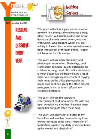 Y

Nothing
Serious…

Window for action
loving professionals

#22 January 1, 2014

•

•

This year I will use office stationary and
photocopier more often. These days, book
stores don’t sell good quality notebooks for
children for rough work. Our office stationary
is much better. My children will save a lot of
their time through my little efforts of copying
their notes on the office photocopier. As
usual, I will continue giving the office erasers,
pens, pencils etc. as return gifts on my
children’s birthdays.

•

This year I will use the corporate
entertainment card more often. My wife has
been complaining a lot that I have not been
taking her out quite often these days.

•

6

This year I will act as a great communication
network link amongst my colleagues during
office hours. I will maintain a live and active
database of who is seeing whom, who ate
with whom, who dropped whom etc. etc. I
will try to have at least one transmission every
hour through net or through phone. People
will bless me for this service.

This year I will apply a lot of butter to my
boss. Poor old man has been suffering from
arthritis for quite some time. I hope a bit of
lubrication supplied regularly by me can boost
up his mental and physical self.

 