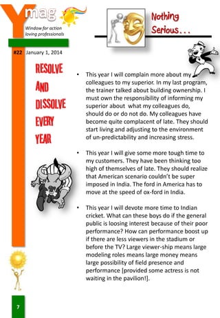 Y

Nothing
Serious…

Window for action
loving professionals

#22 January 1, 2014

•

•

This year I will give some more tough time to
my customers. They have been thinking too
high of themselves of late. They should realize
that American scenario couldn’t be super
imposed in India. The ford in America has to
move at the speed of ox-ford in India.

•

7

This year I will complain more about my
colleagues to my superior. In my last program,
the trainer talked about building ownership. I
must own the responsibility of informing my
superior about what my colleagues do,
should do or do not do. My colleagues have
become quite complacent of late. They should
start living and adjusting to the environment
of un-predictability and increasing stress.

This year I will devote more time to Indian
cricket. What can these boys do if the general
public is loosing interest because of their poor
performance? How can performance boost up
if there are less viewers in the stadium or
before the TV? Large viewer-ship means large
modeling roles means large money means
large possibility of field presence and
performance [provided some actress is not
waiting in the pavilion!].

 