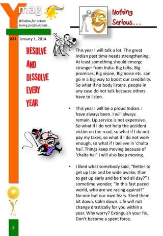 Y

Nothing
Serious…

Window for action
loving professionals

#22 January 1, 2014

•

•

This year I will be a proud Indian. I
have always been. I will always
remain. Lip service is not expensive.
So what if I do not help the accident
victim on the road, so what if I do not
pay my taxes, so what if I do not work
enough, so what if I believe in ‘chalta
hai’. Things keep moving because of
‘chalta hai’. I will also keep moving.

•

8

This year I will talk a lot. The great
Indian past time needs strengthening.
At least something should emerge
stronger from India. Big talks, Big
promises, Big vision, Big noise etc. can
go in a big way to boost our credibility.
So what if no body listens, people in
any case do not talk because others
have to listen.

I liked what somebody said, “Better to
get up late and be wide awake, than
to get up early and be tired all day?” I
sometime wonder, “In this fast paced
world, who are we racing against?”
No one but our own fears. Shed them.
Sit down. Calm down. Life will not
change drastically for you within a
year. Why worry? Extinguish your fix.
Don’t become a spent force.

 