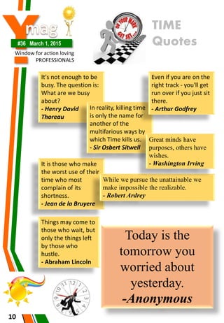 Y#36 March 1, 2015
Window for action loving
PROFESSIONALS
It is those who make
the worst use of their
time who most
complain of its
shortness.
- Jean de la Bruyere
10
TIME
Quotes
It's not enough to be
busy. The question is:
What are we busy
about?
- Henry David
Thoreau
In reality, killing time
is only the name for
another of the
multifarious ways by
which Time kills us.
- Sir Osbert Sitwell
Even if you are on the
right track - you'll get
run over if you just sit
there.
- Arthur Godfrey
While we pursue the unattainable we
make impossible the realizable.
- Robert Ardrey
Great minds have
purposes, others have
wishes.
- Washington Irving
Today is the
tomorrow you
worried about
yesterday.
-Anonymous
Things may come to
those who wait, but
only the things left
by those who
hustle.
- Abraham Lincoln
 