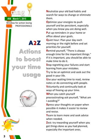 Y#36 March 1, 2015
Window for action loving
PROFESSIONALS
3
A2Z
Actions
to boost
your time
usage
Neutralize your old bad habits and
search for ways to change or eliminate
them.
Optimize your energies to push
yourself and be persistent, especially
when you know you are doing well.
Put up reminders in your home or
office about your goals.
Quiet hour: Plan your day each
morning or the night before and set
priorities for yourself.
Remind yourself, "There is always
enough time for the important things."
If it is important, you should be able to
make time to do it.
Stop regretting your failures and start
learning from your mistakes.
Try to be an optimist and seek out the
good in your life.
Use your waiting time to read, review
notes or do connecting with people.
Voluntarily and continually look at
ways of freeing up your time.
When you catch yourself
procrastinating-ask yourself, "What am
I avoiding?"
Xpress your thoughts on paper when
possible-it makes it easier to review
and revise.
Yearn to learn more and seek advice
when needed.
Zest: try rewarding yourself when you
get things done as you had planned,
especially the important ones.
 