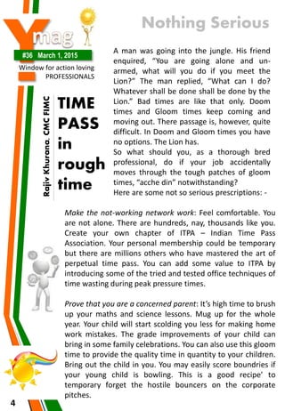 Y#36 March 1, 2015
Window for action loving
PROFESSIONALS
4
A man was going into the jungle. His friend
enquired, “You are going alone and un-
armed, what will you do if you meet the
Lion?” The man replied, “What can I do?
Whatever shall be done shall be done by the
Lion.” Bad times are like that only. Doom
times and Gloom times keep coming and
moving out. There passage is, however, quite
difficult. In Doom and Gloom times you have
no options. The Lion has.
So what should you, as a thorough bred
professional, do if your job accidentally
moves through the tough patches of gloom
times, “acche din” notwithstanding?
Here are some not so serious prescriptions: -
Make the not-working network work: Feel comfortable. You
are not alone. There are hundreds, nay, thousands like you.
Create your own chapter of ITPA – Indian Time Pass
Association. Your personal membership could be temporary
but there are millions others who have mastered the art of
perpetual time pass. You can add some value to ITPA by
introducing some of the tried and tested office techniques of
time wasting during peak pressure times.
Prove that you are a concerned parent: It’s high time to brush
up your maths and science lessons. Mug up for the whole
year. Your child will start scolding you less for making home
work mistakes. The grade improvements of your child can
bring in some family celebrations. You can also use this gloom
time to provide the quality time in quantity to your children.
Bring out the child in you. You may easily score boundries if
your young child is bowling. This is a good recipe’ to
temporary forget the hostile bouncers on the corporate
pitches.
TIME
PASS
in
rough
time
Nothing Serious
RajivKhurana,CMCFIMC
 
