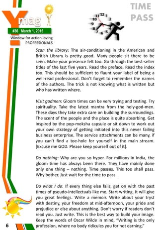 Y#36 March 1, 2015
Window for action loving
PROFESSIONALS
6
Scan the library: The air-conditioning in the American and
British Library is pretty good. Many people sit there to be
seen. Make your presence felt too. Go through the best-seller
titles of the last five years. Read the preface. Read the index
too. This should be sufficient to flaunt your label of being a
well-read professional. Don’t forget to remember the names
of the authors. The trick is not knowing what is written but
who has written where.
Visit godmen: Gloom times can be very trying and testing. Try
spirituality. Take the latest mantra from the holy-god-men.
These days they take extra care on building the surroundings.
The scent of the people and the place is quite absorbing. Get
inspired by the pop-moksha capsule or sit down to work out
your own strategy of getting initiated into this never failing
business enterprise. The service attachments can be many, if
you can’t find a toe-hole for yourself in the main stream.
[Excuse me GOD. Please keep yourself out of it].
Do nothing: Why are you so hyper. For millions in India, the
gloom time has always been there. They have mainly done
only one thing – nothing. Time passes. This too shall pass.
Why bother. Just wait for the time to pass.
Do what I do: If every thing else fails, get on with the past
times of pseudo-intellectuals like me. Start writing. It will give
you great feelings. Write a memoir. Write about your tryst
with destiny, your freedom at mid-afternoon, your pride and
prejudice or else about anything. Don’t worry if readers don’t
read you. Just write. This is the best way to build your image.
Keep the words of Oscar Wilde in mind, “Writing is the only
profession, where no body ridicules you for not earning.”
TIME
PASS
 