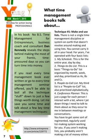 Y#36 March 1, 2015
Window for action loving
PROFESSIONALS
7
In his book No B.S. Time
Management for
Entrepreneurs, business
coach and consultant Dan
Kennedy reveals the steps
behind making the most of
your frantic, time-
pressured days so you can
turn time into money.
If you read every time
management book ever
written or go to every time
management seminar
offered, you'll be able to
boil all the technique
“stuff” down to just a few
things worth doing. Let me
save you some time and
talk about a few key time
management techniques:
What time
management
books talk
about…
Technique #1: Make and use
lists. There is not a single time
management discipline or
system on earth that doesn’t
revolve around making and
using lists. You cannot carry it
all in your head. For years, I’ve
operated with four basic lists:
1. My Schedule. This is for the
entire year, day by day.
2. Things-to-Do List. This is a
basic “Things-to-Do” list
organized by month, week,
and day, prioritized as As, Bs
and Cs.
3. People-to-Call List. My third
list is a “People-to-Call” list,
also prioritized alphabetically.
4. Conference Planner. This is
just a page for each person I
interact with a lot, where I jot
down things I need to talk to
them about as they occur to
me in between meetings or
conversations.
You have to get some sort of
regimented, regularly used
list-making system working
for you. If you aren’t making
lists, you probably aren’t
making a lot of money either.
http://www.entreprene
ur.com/article/229772
 