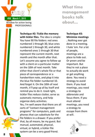 Y#36 March 1, 2015
Window for action loving
PROFESSIONALS
8
What time
management
books talk
about…
Technique #2: Tickle the memory
with tickler files. The idea is simple:
You have 90 file folders: red ones
numbered 1 through 30, blue ones
numbered 1 through 30, and white
numbered ones 1 through 30 that
represent the current month, next
month and the month after that.
Let’s assume you agree to follow up
with a client on a particular matter
on the 10th of next month. Take
either that client’s whole file or that
piece of correspondence or a
handwritten note, and plop it into
the blue file folder numbered 10.
And forget it. On the 10th of next
month, it’ll pop up all by itself and
remind you to do it. Used right,
tickler files reduce clutter, serve as
automatic memory, and help
organize daily activities.
Yes, I'm well aware that there are all
sorts of “contact management
programs” for computers, pads and
phones that can substitute for the
file folders in a drawer. If you prefer
that, by all means, be my guest. But
manual, automated, physical,
virtual, or hybrid, a tickler file
system can be a very good friend.
Technique #3:
Minimize meetings
. Nothing ever got
done in a meeting.
I hate 'em. For a lot
of people,
meetings are a
place to hide out.
Or preen and be
important. But
they're not a place
to actually do work
or get anything
done. You need a
strategy to avoid
them. If you lead
meetings, you need
a strategy to
abbreviate and
focus them. If you
must attend
meetings, you need
a strategy to
escape from them
at will.
 
