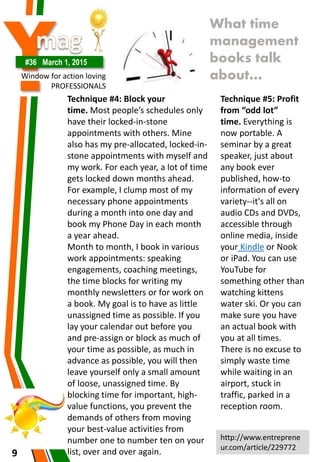 Y#36 March 1, 2015
Window for action loving
PROFESSIONALS
9
What time
management
books talk
about…
Technique #4: Block your
time. Most people’s schedules only
have their locked-in-stone
appointments with others. Mine
also has my pre-allocated, locked-in-
stone appointments with myself and
my work. For each year, a lot of time
gets locked down months ahead.
For example, I clump most of my
necessary phone appointments
during a month into one day and
book my Phone Day in each month
a year ahead.
Month to month, I book in various
work appointments: speaking
engagements, coaching meetings,
the time blocks for writing my
monthly newsletters or for work on
a book. My goal is to have as little
unassigned time as possible. If you
lay your calendar out before you
and pre-assign or block as much of
your time as possible, as much in
advance as possible, you will then
leave yourself only a small amount
of loose, unassigned time. By
blocking time for important, high-
value functions, you prevent the
demands of others from moving
your best-value activities from
number one to number ten on your
list, over and over again.
Technique #5: Profit
from “odd lot”
time. Everything is
now portable. A
seminar by a great
speaker, just about
any book ever
published, how-to
information of every
variety--it's all on
audio CDs and DVDs,
accessible through
online media, inside
your Kindle or Nook
or iPad. You can use
YouTube for
something other than
watching kittens
water ski. Or you can
make sure you have
an actual book with
you at all times.
There is no excuse to
simply waste time
while waiting in an
airport, stuck in
traffic, parked in a
reception room.
http://www.entreprene
ur.com/article/229772
 