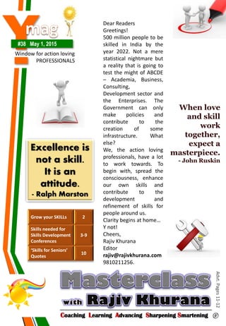 Y#38 May 1, 2015
Window for action loving
PROFESSIONALS
Coaching Learning Advancing Sharpening Smartening ©
Advt.Pages11-12Grow your SKILLs 2
Skills needed for
Skills Development
Conferences
3-9
‘Skills for Seniors’
Quotes
10
Excellence is
not a skill.
It is an
attitude.
- Ralph Marston
When love
and skill
work
together,
expect a
masterpiece.
- John Ruskin
Dear Readers
Greetings!
500 million people to be
skilled in India by the
year 2022. Not a mere
statistical nightmare but
a reality that is going to
test the might of ABCDE
– Academia, Business,
Consulting,
Development sector and
the Enterprises. The
Government can only
make policies and
contribute to the
creation of some
infrastructure. What
else?
We, the action loving
professionals, have a lot
to work towards. To
begin with, spread the
consciousness, enhance
our own skills and
contribute to the
development and
refinement of skills for
people around us.
Clarity begins at home…
Y not!
Cheers,
Rajiv Khurana
Editor
rajiv@rajivkhurana.com
9810211256.
 