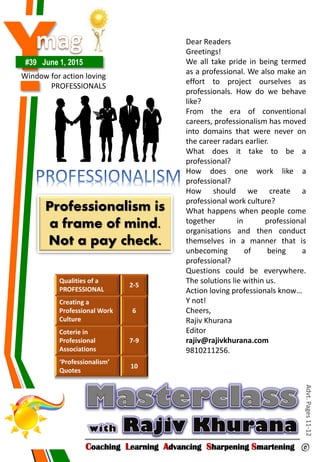Y#39 June 1, 2015
Window for action loving
PROFESSIONALS
Coaching Learning Advancing Sharpening Smartening ©
Advt.Pages11-12
Qualities of a
PROFESSIONAL
2-5
Creating a
Professional Work
Culture
6
Coterie in
Professional
Associations
7-9
‘Professionalism’
Quotes
10
Professionalism is
a frame of mind.
Not a pay check.
Dear Readers
Greetings!
We all take pride in being termed
as a professional. We also make an
effort to project ourselves as
professionals. How do we behave
like?
From the era of conventional
careers, professionalism has moved
into domains that were never on
the career radars earlier.
What does it take to be a
professional?
How does one work like a
professional?
How should we create a
professional work culture?
What happens when people come
together in professional
organisations and then conduct
themselves in a manner that is
unbecoming of being a
professional?
Questions could be everywhere.
The solutions lie within us.
Action loving professionals know…
Y not!
Cheers,
Rajiv Khurana
Editor
rajiv@rajivkhurana.com
9810211256.
 