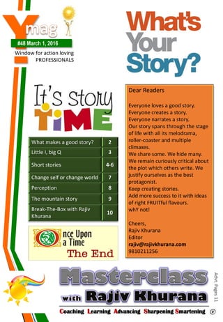 Y#48 March 1, 2016
Window for action loving
PROFESSIONALS
Dear Readers
Everyone loves a good story.
Everyone creates a story.
Everyone narrates a story.
Our story spans through the stage
of life with all its melodrama,
roller-coaster and multiple
climaxes.
We share some. We hide many.
We remain curiously critical about
the plot which others write. We
justify ourselves as the best
protagonist.
Keep creating stories.
Add more success to it with ideas
of right FRUITful flavours.
whY not!
Cheers,
Rajiv Khurana
Editor
rajiv@rajivkhurana.com
9810211256
Coaching Learning Advancing Sharpening Smartening ©
Advt.Pages11
What makes a good story? 2
Little I, big Q 3
Short stories 4-6
Change self or change world 7
Perception 8
The mountain story 9
Break-The-Box with Rajiv
Khurana
10
 