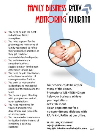 Y#50 May 1, 2016
Window for action loving
PROFESSIONALS
Family business
Mentoring
by
Rajiv
Khurana
 You need help in the right
induction of family
youngsters
 You need support for the
grooming and mentoring of
family youngsters to refine
their experience and skills as
they get ready for
responsible leadership roles
 You wish to create a
smoother business
succession plan for the next
generation to take over
 You need help in conciliation,
reduction or resolution of
cross-generation friction
 You want to improve the
leadership and managerial
abilities of the family and the
team
 You desire a good blending
with your partners and all
other stakeholders
 You need more time for
yourself and desire to
decentralize and move into
an advisory role
 You dream to be known as an
institution builder instead of
remaining a business
sustainer
Your choice could be any or
many of the above.
Professional MENTORING can
help your business achieve
your aspirations.
Let’s talk it out.
Fix an appointment for a
no-commitment dialogue with
RAJIV KHURANA at our office.
9810211256, 9013698960
rajiv@rajivkhurana.com
http://in.linkedin.com/in/rajivkhurana 3/3
 
