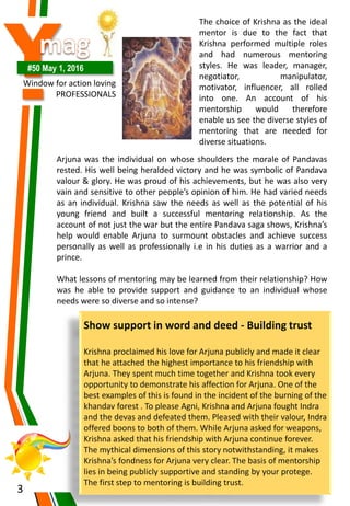 Y#50 May 1, 2016
Window for action loving
PROFESSIONALS
3
The choice of Krishna as the ideal
mentor is due to the fact that
Krishna performed multiple roles
and had numerous mentoring
styles. He was leader, manager,
negotiator, manipulator,
motivator, influencer, all rolled
into one. An account of his
mentorship would therefore
enable us see the diverse styles of
mentoring that are needed for
diverse situations.
Arjuna was the individual on whose shoulders the morale of Pandavas
rested. His well being heralded victory and he was symbolic of Pandava
valour & glory. He was proud of his achievements, but he was also very
vain and sensitive to other people’s opinion of him. He had varied needs
as an individual. Krishna saw the needs as well as the potential of his
young friend and built a successful mentoring relationship. As the
account of not just the war but the entire Pandava saga shows, Krishna’s
help would enable Arjuna to surmount obstacles and achieve success
personally as well as professionally i.e in his duties as a warrior and a
prince.
What lessons of mentoring may be learned from their relationship? How
was he able to provide support and guidance to an individual whose
needs were so diverse and so intense?
Show support in word and deed - Building trust
Krishna proclaimed his love for Arjuna publicly and made it clear
that he attached the highest importance to his friendship with
Arjuna. They spent much time together and Krishna took every
opportunity to demonstrate his affection for Arjuna. One of the
best examples of this is found in the incident of the burning of the
khandav forest . To please Agni, Krishna and Arjuna fought Indra
and the devas and defeated them. Pleased with their valour, Indra
offered boons to both of them. While Arjuna asked for weapons,
Krishna asked that his friendship with Arjuna continue forever.
The mythical dimensions of this story notwithstanding, it makes
Krishna’s fondness for Arjuna very clear. The basis of mentorship
lies in being publicly supportive and standing by your protege.
The first step to mentoring is building trust.
 