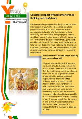 Y#50 May 1, 2016
Window for action loving
PROFESSIONALS
4
Constant support without interference-
Building self confidence
Krishna was always supportive of Arjuna but he never
interfered in Arjuna’s life. He confined his role to
providing advice. At no point do we see Krishna
commanding Arjuna to take decisions or actions
chosen by him. Arjuna had a fragile psyche and he
would not have tolerated anyone telling him what to
do. Furthermore, it was necessary that Arjuna build
confidence in himself. Then only would he be able to
take his own decisions. Thus, not only did Krishna not
interfere, but he saw to it that Arjuna did not unduly
depend upon him-a constant danger in a mentoring
relationship.
A relationship of fun and cheer- Building
openness and warmth
Krishna’s relationship with Arjuna was
not a grim one. Krishna’s penchant for
pranks is well known and that ensured
that the relationship would have been a
warm one with a laughter and cheer.
Arjuna with his multiple roles and
responsibilities took himself too
seriously leading to outbursts and
displays of temper. A lighthearted
relationship ensured that Arjuna was
able to view his own actions more
objectively. Krishna also ensured that
stress was reduced and Arjuna was able
to feel confident about Krishna’s interest
in him. A mentor usually has the mentee
in awe of him. Unless mentors show
themselves to be comrades, it is
impossible for the mentees to open up
to them.
.
 