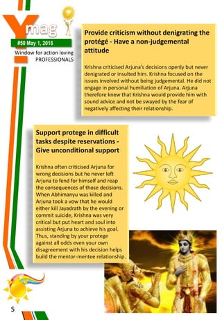Y#50 May 1, 2016
Window for action loving
PROFESSIONALS
5
Provide criticism without denigrating the
protégé - Have a non-judgemental
attitude
Krishna criticised Arjuna’s decisions openly but never
denigrated or insulted him. Krishna focused on the
issues involved without being judgemental. He did not
engage in personal humiliation of Arjuna. Arjuna
therefore knew that Krishna would provide him with
sound advice and not be swayed by the fear of
negatively affecting their relationship.
Support protege in difficult
tasks despite reservations -
Give unconditional support
Krishna often criticised Arjuna for
wrong decisions but he never left
Arjuna to fend for himself and reap
the consequences of those decisions.
When Abhimanyu was killed and
Arjuna took a vow that he would
either kill Jayadrath by the evening or
commit suicide, Krishna was very
critical but put heart and soul into
assisting Arjuna to achieve his goal.
Thus, standing by your protege
against all odds even your own
disagreement with his decision helps
build the mentor-mentee relationship.
 