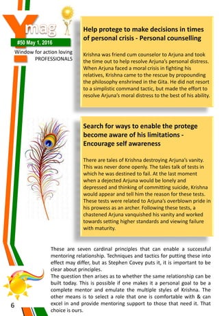 Y#50 May 1, 2016
Window for action loving
PROFESSIONALS
6
Help protege to make decisions in times
of personal crisis - Personal counselling
Krishna was friend cum counselor to Arjuna and took
the time out to help resolve Arjuna’s personal distress.
When Arjuna faced a moral crisis in fighting his
relatives, Krishna came to the rescue by propounding
the philosophy enshrined in the Gita. He did not resort
to a simplistic command tactic, but made the effort to
resolve Arjuna’s moral distress to the best of his ability.
Search for ways to enable the protege
become aware of his limitations -
Encourage self awareness
There are tales of Krishna destroying Arjuna’s vanity.
This was never done openly. The tales talk of tests in
which he was destined to fail. At the last moment
when a dejected Arjuna would be lonely and
depressed and thinking of committing suicide, Krishna
would appear and tell him the reason for these tests.
These tests were related to Arjuna’s overblown pride in
his prowess as an archer. Following these tests, a
chastened Arjuna vanquished his vanity and worked
towards setting higher standards and viewing failure
with maturity.
These are seven cardinal principles that can enable a successful
mentoring relationship. Techniques and tactics for putting these into
effect may differ, but as Stephen Covey puts it, it is important to be
clear about principles.
The question then arises as to whether the same relationship can be
built today. This is possible if one makes it a personal goal to be a
complete mentor and emulate the multiple styles of Krishna. The
other means is to select a role that one is comfortable with & can
excel in and provide mentoring support to those that need it. That
choice is ours.
 