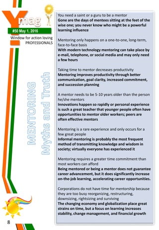 Y#50 May 1, 2016
Window for action loving
PROFESSIONALS
8
You need a saint or a guru to be a mentor
Gone are the days of mentees sitting at the feet of the
wise one; you never know who might be a powerful
learning influence
Mentoring only happens on a one-to-one, long-term,
face-to-face basis
With modern technology mentoring can take place by
e-mail, telephone, or social media and may only need
a few hours
Taking time to mentor decreases productivity
Mentoring improves productivity through better
communication, goal clarity, increased commitment,
and succession planning
A mentor needs to be 5-10 years older than the person
he/she mentors
Innovations happen so rapidly or personal experience
is such a great teacher that younger people often have
opportunities to mentor older workers; peers are
often effective mentors
Mentoring is a rare experience and only occurs for a
few great people
Informal mentoring is probably the most frequent
method of transmitting knowledge and wisdom in
society; virtually everyone has experienced it
Mentoring requires a greater time commitment than
most workers can afford
Being mentored or being a mentor does not guarantee
career advancement, but it does significantly increase
on-the-job learning, accelerating career opportunities.
Corporations do not have time for mentorship because
they are too busy reorganizing, restructuring,
downsizing, rightsizing and surviving
The changing economy and globalization place great
strains on time, but a focus on learning increases
stability, change management, and financial growth
 