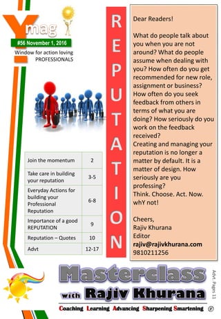 Y#56 November 1, 2016
Window for action loving
PROFESSIONALS
Coaching Learning Advancing Sharpening Smartening ©
Advt.Pages11
Join the momentum 2
Take care in building
your reputation
3-5
Everyday Actions for
building your
Professional
Reputation
6-8
Importance of a good
REPUTATION
9
Reputation – Quotes 10
Advt 12-17
Dear Readers!
What do people talk about
you when you are not
around? What do people
assume when dealing with
you? How often do you get
recommended for new role,
assignment or business?
How often do you seek
feedback from others in
terms of what you are
doing? How seriously do you
work on the feedback
received?
Creating and managing your
reputation is no longer a
matter by default. It is a
matter of design. How
seriously are you
professing?
Think. Choose. Act. Now.
whY not!
Cheers,
Rajiv Khurana
Editor
rajiv@rajivkhurana.com
9810211256
R
E
P
U
T
A
T
I
O
N
 