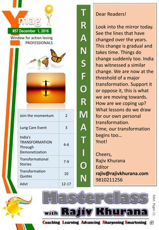 Y#57 December 1, 2016
Window for action loving
PROFESSIONALS
Coaching Learning Advancing Sharpening Smartening ©
Advt.Pages11
Join the momentum 2
Lung Care Event 3
India’s
TRANSFORMATION
Through
Demonetization
4-6
Transformational
Stories
7-9
Transformation
Quotes
10
Advt 12-17
Dear Readers!
Look into the mirror today.
See the lines that have
changed over the years.
This change is gradual and
takes time. Things do
change suddenly too. India
has witnessed a similar
change. We are now at the
threshold of a major
transformation. Support it
or oppose it, this is what
we are moving towards.
How are we coping up?
What lessons do we draw
for our own personal
transformation.
Time, our transformation
begins too…
Ynot!
Cheers,
Rajiv Khurana
Editor
rajiv@rajivkhurana.com
9810211256
T
R
A
N
S
F
O
R
M
A
T
I
O
N
 