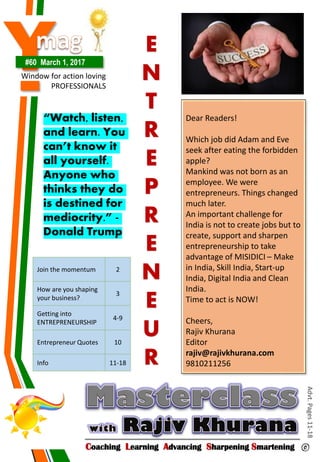Y#60 March 1, 2017
Window for action loving
PROFESSIONALS
Coaching Learning Advancing Sharpening Smartening ©
Advt.Pages11-18
Join the momentum 2
How are you shaping
your business?
3
Getting into
ENTREPRENEURSHIP
4-9
Entrepreneur Quotes 10
Info 11-18
Dear Readers!
Which job did Adam and Eve
seek after eating the forbidden
apple?
Mankind was not born as an
employee. We were
entrepreneurs. Things changed
much later.
An important challenge for
India is not to create jobs but to
create, support and sharpen
entrepreneurship to take
advantage of MISIDICI – Make
in India, Skill India, Start-up
India, Digital India and Clean
India.
Time to act is NOW!
Cheers,
Rajiv Khurana
Editor
rajiv@rajivkhurana.com
9810211256
E
N
T
R
E
P
R
E
N
E
U
R
“Watch, listen,
and learn. You
can’t know it
all yourself.
Anyone who
thinks they do
is destined for
mediocrity.” -
Donald Trump
 