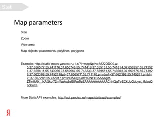 Stati
c
API
        Map parameters
         Size

         Zoom

         View area

         Map objects: placemarks, polylines, polygons



         Example: http://static-maps.yandex.ru/1.x/?l=map&pl=c:8822DDC0,w:
            5,37.656577,55.741176,37.656748,55.741419,37.655131,55.741814,37.658257,55.74252
            4,37.659811,55.743066,37.659667,55.743233,37.659551,55.743603,37.659775,55.74392
            8,37.662398,55.745281&pt=37.656577,55.741176,pmrdm1~37.662398,55.745281,pmblm
            2~37.667788,55.732017,pmwtl3&key=ABYQNEkBAAAAgM-
            ZTwMAK_IKAfJkc-72mWoAq8el6lFmTeEAAAAAAAAAAAChHQgTyECkUqGduyet_fMaeQ
            6ckw==



         More StaticAPI examples: http://api.yandex.ru/maps/staticapi/examples/
 