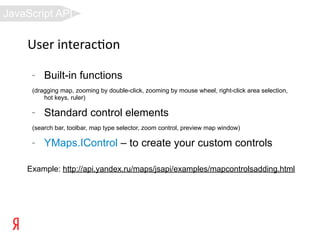 JavaScript API

    User interac8on
     –   Built-in functions
     (dragging map, zooming by double-click, zooming by mouse wheel, right-click area selection,
         hot keys, ruler)

     –   Standard control elements
     (search bar, toolbar, map type selector, zoom control, preview map window)

     –   YMaps.IControl – to create your custom controls

    Example: http://api.yandex.ru/maps/jsapi/examples/mapcontrolsadding.html
 