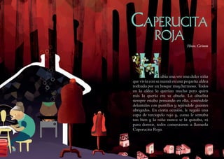 2322
Había una vez una dulce niña
que vivía con su mamá en una pequeña aldea
rodeada por un bosque muy hermoso. Todos
en la aldea la querían mucho pero quien
más la quería era su abuela. La abuelita
siempre estaba pensando en ella, cosiéndole
delantales con puntillas y tejiéndole guantes
abrigados. En cierta ocasión, le regaló una
capa de terciopelo rojo y, como le sentaba
tan bien y la niña nunca se la quitaba, ni
para dormir, todos comenzaron a llamarla
Caperucita Roja.
Caperucita
roja
Hnos. Grimm
 