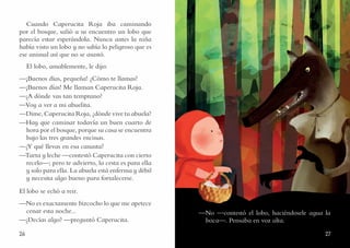 2726
Cuando Caperucita Roja iba caminando
por el bosque, salió a su encuentro un lobo que
parecía estar esperándola. Nunca antes la niña
había visto un lobo y no sabía lo peligroso que es
ese animal así que no se asustó.
El lobo, amablemente, le dijo:
—¡Buenos días, pequeña! ¿Cómo te llamas?
—¡Buenos días! Me llaman Caperucita Roja.
—¿A dónde vas tan temprano?
—Voy a ver a mi abuelita.
—Dime, Caperucita Roja, ¿dónde vive tu abuela?
—Hay que caminar todavía un buen cuarto de
hora por el bosque, porque su casa se encuentra
bajo las tres grandes encinas.
—¿Y qué llevas en esa canasta?
—Tarta y leche —contestó Caperucita con cierto
recelo—; pero te advierto, la cesta es para ella
y solo para ella. La abuela está enferma y débil
y necesita algo bueno para fortalecerse.
El lobo se echó a reir.
—No es exactamente bizcocho lo que me apetece
cenar esta noche...
—¿Decías algo? —preguntó Caperucita.
—No —contestó el lobo, haciéndosele agua la
boca—. Pensaba en voz alta.
 