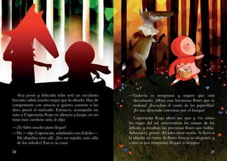 28 29
«Esa joven y delicada niña será un suculento
bocado; sabrá mucho mejor que la abuela. Has de
comportarte con astucia si quieres comerte a las
dos», pensó el malvado. Entonces, acompañó un
rato a Caperucita Roja en silencio y luego, en un
tono más cariñoso aún, le dijo:
—¿Te falta mucho para llegar?
—No —dijo Caperucita, señalando con el dedo—.
Mi abuelita vive allí. ¿Ves ese tejado, más allá
de los árboles? Esa es su casa.
—Todavía es temprano y seguro que está
durmiendo. ¡Mira esas hermosas flores que te
rodean! ¿Escuchas el canto de los pajarillos?
¡Es tan divertido corretear por el bosque!
Caperucita Roja abrió sus ojos y vio cómo
los rayos del sol atravesaban las ramas de los
árboles y tocaban las preciosas flores que había.
Admirada, pensó: «El lobo tiene razón. Si llevo a
la abuela un ramo de flores frescas se alegrará; y
como es tan temprano llegaré a tiempo».
 