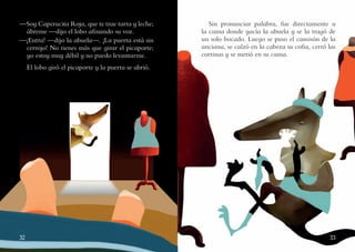 32 33
—Soy Caperucita Roja, que te trae tarta y leche;
ábreme —dijo el lobo afinando su voz.
—¡Entra! —dijo la abuela—. ¡La puerta está sin
cerrojo! No tienes más que girar el picaporte;
yo estoy muy débil y no puedo levantarme.
El lobo giró el picaporte y la puerta se abrió.
Sin pronunciar palabra, fue directamente a
la cama donde yacía la abuela y se la tragó de
un solo bocado. Luego se puso el camisón de la
anciana, se calzó en la cabeza su cofia, cerró las
cortinas y se metió en su cama.
 