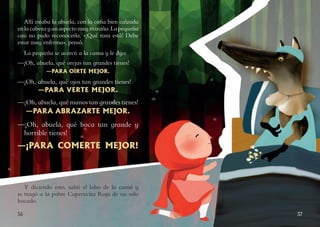 3736
Allí estaba la abuela, con la cofia bien calzada
enlacabezayunaspectomuyextraño.Lapequeña
casi no pudo reconocerla. «¡Qué rara está! Debe
estar muy enferma», pensó.
La pequeña se acercó a la cama y le dijo:
—¡Oh, abuela, qué orejas tan grandes tienes!
—PARA OÍRTE MEJOR.
—¡Oh, abuela, qué ojos tan grandes tienes!
—PARA VERTE MEJOR.
—¡Oh, abuela, qué manos tan grandes tienes!
—PARA ABRAZARTE MEJOR.
—¡Oh, abuela, qué boca tan grande y
horrible tienes!
—¡PARA COMERTE MEJOR!
Y diciendo esto, saltó el lobo de la cama y
se tragó a la pobre Caperucita Roja de un solo
bocado.
 