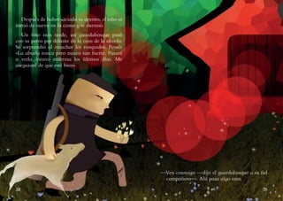 38 39
Después de haber saciado su apetito, el lobo se
metió de nuevo en la cama y se durmió.
Un rato más tarde, un guardabosque pasó
con su perro por delante de la casa de la abuela.
Se sorprendió al escuchar los ronquidos. Pensó:
«La abuela ronca pero nunca tan fuerte. Pasaré
a verla, estuvo enferma los últimos días. Me
aseguraré de que esté bien».
—Ven conmigo —dijo el guardabosque a su fiel
compañero—. Ahí pasa algo raro.
 