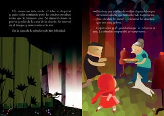 42 43
Un momento más tarde, el lobo se despertó
y quiso salir corriendo pero las piedras pesaban
tanto que lo hicieron caer. Se arrastró hasta la
puerta y salió de la casa de la abuela. Se internó
en el bosque y nunca más se lo vio.
En la casa de la abuela todo fue felicidad.
—	Esto hay que celebrarlo —dijo el guardabosque
sirviendolalechequehabíallevadoCaperucita.
—	¡No olviden la tarta! —exclamó la abuelita,
que era muy golosa.
Caperucita y el guardabosque se echaron a
reír. La abuelita empezaba a recuperarse.
 