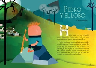 54
Pedro
y el lobo
Cuento popular
Había una vez un pequeño
pastor llamado Pedro que vivía en una
aldea cercana a una hermosa pradera.
Cada mañana, apenas el sol se asomaba
en el horizonte, Pedro pasaba a buscar las
ovejas por los establos de sus vecinos. Los
dueños de las ovejas le recomendaban que
las cuidara mucho y que estuviera atento
a la presencia de un lobo que llevaba un
tiempo merodeando por la aldea.
 