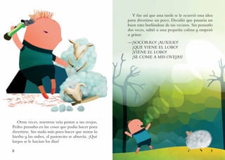 8 9
Otras veces, mientras veía pastar a sus ovejas,
Pedro pensaba en las cosas que podía hacer para
divertirse. Sin nada más para hacer que mirar la
hierba y las nubes, el pastorcito se aburría. ¡Qué
largos se le hacían los días!
Y fue así que una tarde se le ocurrió una idea
para divertirse un poco. Decidió que pasaría un
buen rato burlándose de sus vecinos. Sin pensarlo
dos veces, subió a una pequeña colina y empezó
a gritar:
—¡SOCORRO! ¡AUXILIO!
¡QUE VIENE EL LOBO!
¡VIENE EL LOBO!
¡SE COME A MIS OVEJAS!
 
