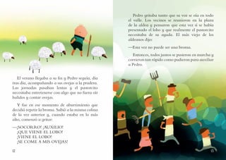 1312
Pedro gritaba tanto que su voz se oía en todo
el valle. Los vecinos se reunieron en la plaza
de la aldea y pensaron que esta vez sí se había
presentado el lobo y que realmente el pastorcito
necesitaba de su ayuda. El más viejo de los
aldeanos dijo:
—Esta vez no puede ser una broma.
Entonces, todos juntos se pusieron en marcha y
corrieron tan rápido como pudieron para auxiliar
a Pedro.
El verano llegaba a su fin y Pedro seguía, día
tras día, acompañando a sus ovejas a la pradera.
Las jornadas pasaban lentas y el pastorcito
necesitaba entretenerse con algo que no fuera oír
balidos y contar ovejas.
Y fue en ese momento de aburrimiento que
decidió repetir la broma. Subió a la misma colina
de la vez anterior y, cuando estaba en lo más
alto, comenzó a gritar:
—¡SOCORRO! ¡AUXILIO!
¡QUE VIENE EL LOBO!
¡VIENE EL LOBO!
¡SE COME A MIS OVEJAS!
 