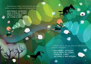 16 17
Asustadísimo, Pedro corrió hacia lo alto de la
colina y empezó a gritar con desesperación:
—¡SOCORRO! ¡AUXILIO!
¡QUE VIENE EL LOBO!
¡VIENE EL LOBO!
¡SE COME A MIS OVEJAS!
Gritaba una y otra vez, pero los aldeanos no
parecían escucharlo:
—¡SOCORRO! ¡AUXILIO!
¡QUE VIENE EL LOBO!
¡VIENE EL LOBO!
¡SE COME A MIS OVEJAS!
 