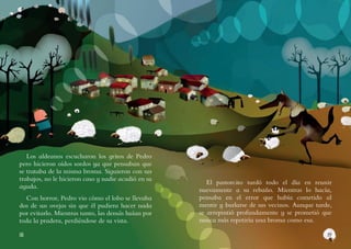 1918
Los aldeanos escucharon los gritos de Pedro
pero hicieron oídos sordos ya que pensaban que
se trataba de la misma broma. Siguieron con sus
trabajos, no le hicieron caso y nadie acudió en su
ayuda.
Con horror, Pedro vio cómo el lobo se llevaba
dos de sus ovejas sin que él pudiera hacer nada
por evitarlo. Mientras tanto, las demás huían por
toda la pradera, perdiéndose de su vista.
El pastorcito tardó todo el día en reunir
nuevamente a su rebaño. Mientras lo hacía,
pensaba en el error que había cometido al
mentir y burlarse de sus vecinos. Aunque tarde,
se arrepintió profundamente y se prometió que
nunca más repetiría una broma como esa.
 
