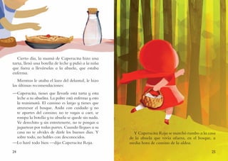 24 25
Cierto día, la mamá de Caperucita hizo una
tarta, llenó una botella de leche y pidió a la niña
que fuera a llevárselas a la abuela, que estaba
enferma.
Mientras le ataba el lazo del delantal, le hizo
las últimas recomendaciones:
—Caperucita, tienes que llevarle esta tarta y esta
leche a tu abuelita. La pobre está enferma y esto
la reanimará. El camino es largo y tienes que
atravesar el bosque. Anda con cuidado y no
te apartes del camino; no te vayas a caer, se
rompa la botella y tu abuela se quede sin nada.
Ve derechito y sin entretenerte, no te pongas a
juguetear por todas partes. Cuando llegues a su
casa no te olvides de darle los buenos días. Y
sobre todo, no hables con desconocidos.
—Lo haré todo bien —dijo Caperucita Roja.
Y Caperucita Roja se marchó rumbo a la casa
de la abuela que vivía afuera, en el bosque, a
media hora de camino de la aldea.
 