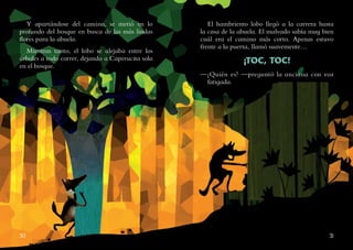 30 31
Y apartándose del camino, se metió en lo
profundo del bosque en busca de las más lindas
flores para la abuela.
Mientras tanto, el lobo se alejaba entre los
árboles a todo correr, dejando a Caperucita sola
en el bosque.
El hambriento lobo llegó a la carrera hasta
la casa de la abuela. El malvado sabía muy bien
cuál era el camino más corto. Apenas estuvo
frente a la puerta, llamó suavemente…
¡TOC, TOC!
—¿Quién es? —preguntó la anciana con voz
fatigada.
 
