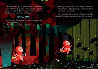 34 35
Caperucita Roja se había dedicado entretanto
a buscar flores, y escogió tantas que ya no podía
llevar ni una más. Entonces se acordó de nuevo de
la abuela y se encaminó a su casa.
¡TOC, TOC!
—¿Quién es? —preguntó el lobo imitando la voz
de la abuela.
—Soy Caperucita Roja, que te trae tarta y leche;
ábreme.
—¡Entra! ¡La puerta está sin cerrojo! No tienes
más que girar el picaporte; yo estoy muy débil
y no puedo levantarme.
Caperucita fue directamente al dormitorio de la
abuela. Corrió las cortinas y se acercó a la cama.
 