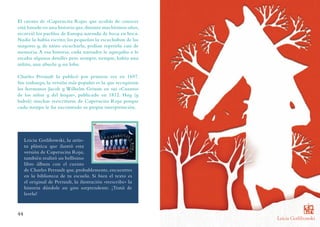 Leicia Gotlibowski
Leicia Gotlibowski, la artis-
ta plástica que ilustró esta
versión de Caperucita Roja,
también realizó un bellísimo
libro álbum con el cuento
de Charles Perrault que, probablemente, encuentres
en la biblioteca de tu escuela. Si bien el texto es
el original de Perrault, la ilustración «reescribe» la
historia dándole un giro sorprendente. ¡Tratá de
leerla!
El cuento de «Caperucita Roja» que acabás de conocer
está basado en una historia que,durante muchísimos años,
recorrió los pueblos de Europa narrada de boca en boca.
Nadie la había escrito; los pequeños la escuchaban de los
mayores y, de tanto escucharla, podían repetirla casi de
memoria. A esa historia, cada narrador le agregaba o le
sacaba algunos detalles pero siempre, siempre, había una
niñita, una abuela y un lobo.
Charles Perrault la publicó por primera vez en 1697.
Sin embargo, la versión más popular es la que recogieron
los hermanos Jacob y Wilhelm Grimm en sus «Cuentos
de los niños y del hogar», publicado en 1812. Hay (y
habrá) muchas reescrituras de Caperucita Roja porque
cada tiempo le ha encontrado su propia interpretación.
44
Leicia Gotlibowski, la artis-
ta plástica que ilustró esta
versión de Caperucita Roja,
también realizó un bellísimo
libro álbum con el cuento
de Charles Perrault que, probablemente, encuentres
en la biblioteca de tu escuela. Si bien el texto es
el original de Perrault, la ilustración «reescribe» la
historia dándole un giro sorprendente. ¡Tratá de
leerla!
El cuento de «Caperucita Roja» que acabás de conocer
está basado en una historia que,durante muchísimos años,
recorrió los pueblos de Europa narrada de boca en boca.
Nadie la había escrito; los pequeños la escuchaban de los
mayores y, de tanto escucharla, podían repetirla casi de
memoria. A esa historia, cada narrador le agregaba o le
sacaba algunos detalles pero siempre, siempre, había una
niñita, una abuela y un lobo.
Charles Perrault la publicó por primera vez en 1697.
Sin embargo, la versión más popular es la que recogieron
los hermanos Jacob y Wilhelm Grimm en sus «Cuentos
de los niños y del hogar», publicado en 1812. Hay (y
habrá) muchas reescrituras de Caperucita Roja porque
cada tiempo le ha encontrado su propia interpretación.
 