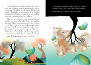 6 7
Pero como todas las ovejas parecían iguales,
Pedro se perdía en la cuenta y volvía a empezar:
—Una, dos, tres, cuatro, cinco, seis, siete…
Pedro llevaba a todas las ovejas a la pradera
para que pastaran y corretearan al aire libre y
regresaba a la aldea por la tarde. Mientras el
rebaño disfrutaba a sus anchas, él se sentaba
debajo de un árbol o en alguna roca y vigilaba
para que ninguna oveja se le perdiera.
Algunas veces, como cuidar todo el día del
rebaño era muy aburrido, Pedro se quedaba
dormido debajo de cualquier árbol que hubiera
cerca. Nunca se dormía por mucho tiempo porque
las mariposas le hacían cosquillas en la nariz o
las orugas trepaban por sus piernas. Apenas se
despertaba, sobresaltado, rápidamente contaba
sus ovejas, preocupado por haber perdido alguna.
—Una, dos, tres, cuatro, cinco, seis, siete…
 