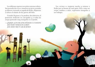 10 11
Los vecinos se enojaron mucho y retaron a
Pedro por su broma de mal gusto. Pero como sus
ovejas estaban a salvo, regresaron tranquilos a
sus trabajos.
Los aldeanos oyeron esos gritos estremecedores.
Sin pensarlo dos veces, tomaron sus picos y azadas
y salieron corriendo en ayuda de Pedro, dispuestos
a salvar al rebaño de las garras del lobo.
Cuando llegaron a la pradera descubrieron al
pastorcito deshecho en carcajadas y a todas las
ovejas pastando muy tranquilas en el prado.
—¡JAJAJA! ¡LOS HE ENGAÑADO A TODOS!
¡NO HAY NINGÚN LOBO!
¡HA SIDO MUY GRACIOSO!
 
