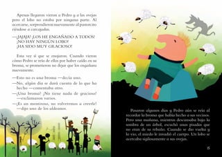 1514
Apenas llegaron vieron a Pedro y a las ovejas
pero el lobo no estaba por ninguna parte. Al
acercarse, sorprendieron nuevamente al pastorcito
riéndose a carcajadas.
—¡JAJAJA! ¡LOS HE ENGAÑADO A TODOS!
¡NO HAY NINGÚN LOBO!
¡HA SIDO MUY GRACIOSO!
Esta vez sí que se enojaron. Cuando vieron
cómo Pedro se reía de ellos por haber caído en su
broma, se prometieron no dejar que los engañara
nuevamente.
—Esto no es una broma —decía uno.
—No, algún día se dará cuenta de lo que ha
hecho —comentaba otro.
—¿Una broma? ¡No tiene nada de gracioso!
—exclamaron varios.
—¡Es un mentiroso, no volveremos a creerle!
—dijo uno de los aldeanos. Pasaron algunos días y Pedro aún se reía al
recordar la broma que había hecho a sus vecinos.
Pero una mañana, mientras descansaba bajo la
sombra de un árbol, escuchó unas pisadas que
no eran de su rebaño. Cuando se dio vuelta y
lo vio, el miedo le invadió el cuerpo. Un lobo se
acercaba sigilosamente a sus ovejas.
 