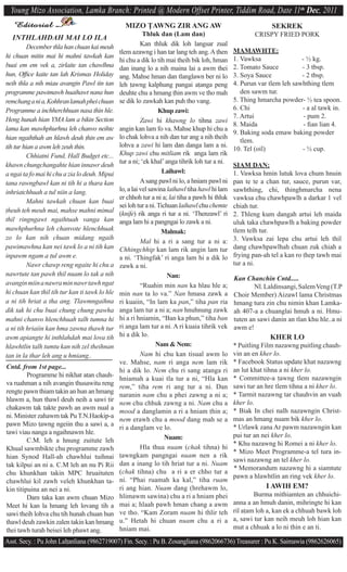 Young Mizo Association, Lamka Branch: Printed @ Modern Offset Printer, Tiddim Road, Date 11th Dec, 2011
   Editorial                                     MIZO $AWNG ZIR ANG AW                                       SEKREK
                                                          Thluk dan (Lam dan)                          CRISPY FRIED PORK
  INTHLAHDAH MAI LO ILA
          December thla han chuan kai meuh               Kan thluk dik loh langsar zual
                                               tlem azawng i han tar lang teh ang. A ^hen
                                                                     ta                        MAMAWHTE:
hi chuan mitin mai hi mahni tawkah kan                                                         1. Vawksa                - ½ kg.
                                               hi chu a dik lo tih mai theih bik loh, hman
buai em em vek a, zirlaite tan chawlhna        dan inang lo a nih maina lai a awm thei         2. Tomato Sauce          - 3 tbsp.
hun, Ofﬁce kaite tan lah Krismas Holiday       ang. Mahse hman dan tlanglawn ber ni lo         3. Soya Sauce            - 2 tbsp.
neih thla a nih miau avangin Pawl tin tan      leh ^awng kalphung pangai a^anga peng           4. Purun var tlem leh sawhthing tlem
programme pawimawh huaihawt nana hun           deuhte chu a hmang ^hin awm ve tho mah             den sawm tur.
remchang a ni a, Kohhran lamah phei chuan      se dik lo zawkah kan puh tho vang.              5. Thing hmarcha powder- ½ tea spoon.
Programme a inchherchhuan nasa thin hle.                         Khup zawi:                    6. Chi                   - a al tawk in.
                                                                                               7. Artui                  - pum 2.
Heng hunah hian YMA lam a bikin Section                  Zawi hi khawng lo tihna zawi
                                                                                               8. Maida                  - ﬁan lian 4.
lama kan mawhphurhna leh chanvo neihte         angin kan lam fo va. Mahse khup hi chu a
                                                                                               9. Baking soda emaw baking powder
hian ngaihthah an hlawh deuh ^hin em aw        lo chak lohva a nih dan tur ang a nih theih
                                                                                                  tlem.
tih tur hian a awm leh zeuh thin.              lohva a zawi hi lam dan danga lam a ni.
                                                                                               10. Tel (oil)            - ½ cup.
          Chhiatni Fund, Hall Budget etc...    Khup zawi chu mitliam rik anga lam rik
                                               tur a ni; ‘ek khal’ anga tihrik loh tur a ni.
khawn chungchangahte hian innawr deuh                                                          SIAM DAN:
a ngai ta fo mai hi chu a zia lo deuh. Mipui                       Laihawl:                    1. Vawksa hmin lutuk lova chum hnuin
tana rawngbawl kan ni tih hi a thara kan                 A sang pawl ni lo, a hniam pawl ni    pan te te a chan tur, sauce, purun var,
inhriatchhuah a tul niin a lang.               lo, a lai vel sawina laihawl tiha hawl hi lam   sawhthing, chi, thinghmarcha nena
                                               er chhoh tur a ni a; lai tiha a pawh hi thluk   vawksa chu chawhpawlh a darkar 1 vel
          Mahni tawkah chuan kan buai
                                               sei loh tur a ni. Tichuan laihawl chu chemte    chiah tur.
^heuh teh meuh mai, mahse mahni mimal          (knife) rik anga ri tur a ni. ‘Thenzawl’ ri     2. Thleng kum dangah artui leh maida
thil ringngawt ngaihtuah vanga kan             anga lam hi a pangngai lo zawk a ni.            uluk taka chawhpawlh a baking powder
mawhphurhna leh chanvote hlenchhuak                               Malmak:                      tlem telh tur.
zo lo kan nih chuan midang ngaih                                                               3. Vawksa zai lepa chu artui leh thil
                                                         Mal hi a ri a sang tur a ni a:
pawimawhna kan nei tawk lo a ni tih kan        Chhingchhip kan lam rik angin lam tur           dang chawhpawlhah chuan zuk chiah a
inpawm ngam a ^ul awm e.                       a ni. ‘Thingfak’ ri anga lam hi a dik lo        frying pan-ah tel a kan ro ^hep tawh mai
          Nawr chawp reng ngaite hi chu a      zawk a ni.                                      tur a ni.
nawrtute tan pawh thil nuam lo tak a nih                             Nan:                      Kan Chanchin Cntd.....
avangin miin a nawra min nawr tawh ngat                  “Ruahin min nan ka hlau hle a;                Nl. Laldinsangi, Salem Veng (T.P
hi chuan kan thil tih tur kan ti tawk lo hle   min nan ta lo va.” Nan hmasa zawk a             Choir Member) Aizawl lama Christmas
a ni tih hriat a tha ang. Tlawmngaihna         ri kuaiin, “In lam ka pan,” tiha pan ria        hmang tura zin chu nimin khan Lamka-
dik tak hi chu buai chung chung pawha          anga lam tur a ni a; nan hnuhnung zawk          ah 407-a a chuanglai hmuh a ni. Hmu-
mahni chanvo hlenchhuah talh tumna hi          hi a ri hniamin, “Ban ka phun,” tiha ban        tuten an sawi danin an tlan khu hle..a ni
a ni tih hriaiin kan hma zawna thawh tur       ri anga lam tur a ni. A ri kuaia tihrik vek     awm e!
awm apiangte hi inthlahdah mai lova tih        hi a dik lo.                                                 KHER LO
hlawhtlin talh tumtu kan nih zel theihnan                       Nam & Nem:                     * Puitling Film nazawng puitling chauh-
tan in la thar leh ang u hmiang..                        Nam hi chu kan tisual awm lo          vin an en kher lo.
                                               ve. Mahse, nam ri anga nem lam rik              * Facebook Status update khat nazawng
Cntd. from 1st page...                                                                         an lut khat tihna a ni kher lo.
                                               hi a dik lo. Nem chu ri sang a^anga ri
         Programme hi nikhat atan chauh-                                                       * Committee-a ^awng tlem nazawngin
                                               hniamah a kuai tla tur a ni, “Hla kan
va ruahman a nih avangin thusawitu reng                                                        sawi tur an hre tlem tihna a ni kher lo.
                                               rem,” tiha rem ri ang tur a ni. Dan
rengte pawn thiam takin an hun an hmang                                                        * Tarmit nazawng tar chauhvin an vuah
                                               naranin nam chu a phei zawng a ni a;
hlawm a, hun thawl deuh neih a sawi tir                                                        kher lo.
                                               nem chu chhuk zawng a ni. Nam chu a
chakawm tak takte pawh an awm nual a                                                           * Biak In chei nalh nazawngin Christ-
                                               mood a danglamin a ri a hniam ^hin a;
ni. Minister zahawm tak Pu T.N.Haokip-a                                                        mas an hmang nuam bik kher lo.
                                               nem erawh chu a mood dang mah se a
pawn Mizo ^awng ngeiin thu a sawi a, a                                                         * Urlawk zana Ar pawm nazawngin kan
                                               ri a danglam ve lo.
tawi viau nanga a ngaihnawm hle.                                                               pui tur an nei kher lo.
         C.M. leh a hnung zuitute leh                               Nuam:
                                                                                               * Khu nazawng hi Romei a ni kher lo.
Khual sawmbikte chu programme zawh                       Hla thua nuam (chak tihna) hi
                                                                             chak
                                                                                               * Mizo Meet Programme-a tel tura in-
hian Synod Hall-ah chawhlui tuihnai            ^awngkam pangngai nuam nen a rik
                                                                                               sawi nazawng an tel kher lo.
tak kilpui an ni a. C.M leh an nu Pi Rii       dan a inang lo tih hriat tur a ni. Nuam
                                                                                               * Memorandum nazawng hi a siamtute
chu khunkhan takin MPC hruaituten               chak
                                               (chak tihna) chu a ri a er chho tur a
                                                                                               pawn a hlawhtlin an ring vek kher lo.
chawhlui kil zawh veleh khunkhan ta-           ni. “Phai ruamah ka kal,” tiha ruam
kin titipuina an nei a ni.                     ri ang hian. Nuam dang (hrehawm lo,                         I AWIH EM?
         Dam taka kan awm chuan Mizo           hlimawm sawina) chu a ri a hniam phei                   Burma mithiamten an chhuichi-
Meet hi kan la hmang leh lovang tih a          mai a; hlaah pawh hman chang a awm              anna a an hmuh danin, mihringte hi kan
sawi theih lohva chu tih hunah chuan hun       ve tho. “Kam Zoram nuam hi thlir teh            ril a^am loh a, kan ek a chhuah bawk loh
thawl deuh zawkin zalen takin kan hmang        u.” Hetah hi chuan nuam chu a ri a              a, sawi tur kan neih meuh loh hian kan
thei tawh turah beisei leh phawt ang.          hniam mai.                                      mut a chhuak a lo ni ^hin e an ti.

Asst. Secy. : Pu John Lal^anliana (9862719007) Fin. Secy. : Pu B. Zosangliana (9862066736) Treasurer : Pu K. Saimawia (9862626065)
 