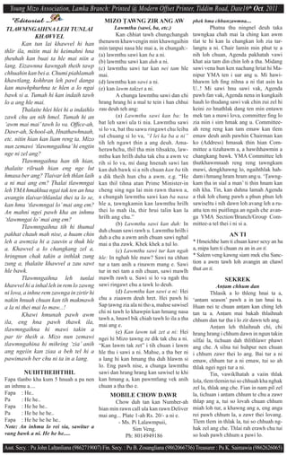 Young Mizo Association, Lamka Branch: Printed @ Modern Offset Printer, Tiddim Road, Date16th Oct, 2011
    Editorial                                 MIZO $AWNG ZIR ANG AW                     phek hma chhunzawmna....
 TLAWMNGAIHNA LEH TUNLAI                     Lawmthu (sawi, ba, etc.)                           Phatna thu ningnel deuh taka
              KHAWVEL                        Kan chhiat tawh chungchangah               ^awngkaa chah mai la ching kan awm
                                     ^henawm khawvengin min khawngaihin                 tlat te hi kan la changkan loh zia tar-
        Kan tun lai khawvel hi han
                                     min ^anpui nasa hle mai a, in chungah:-            langtu a ni. Chair lamin min phut te a
thlir ila, mitin mai hi keimahni hna
                                     (a) lawmthu sawi kan ba a ni.                      nih loh chuan, Agenda pakhatah vawi
^heuhah kan buai ta hle mai niin a   (b) lawmthu sawi kan duh a ni.                     khat aia tam din chin loh a ^ha. Midang
lang. Eizawnna kawngah theih tawp    (c) lawmthu sawi tur kan nei tam hle               sawi vena hun ken nachang hriat hi Ma-
chhuahin kan bei a. Chumi piahlamah  mai.                                               nipur YMA ten i uar ang u. Mi hawi-
khawtlang, kohhran leh pawl danga    (d) lawmthu kan sawi a ni.                         hhawm leh ﬁng nihna a ni tlat asin ka
kan mawhphurhna te hlen a lo ngai    (e) kan lawm takzet a ni.                          U..! Mi sawi hnu sawi vak, Agenda
bawk si a. Tumah hi kan indaih tawh          A chunga lawmthu sawi dan chi              pawh fan vak, Agenda nena in kungkaih
lo a ang hle mai.                    hrang hrang hi a mal te tein i han chhui           hauh lo thudang sawi vak chin zui zel hi
                                     zau deuh teh ang:
        $halaite hlei hlei hi a indaihlo                                                keini zo hnathlak dang ten min entawn
zawk chu an nih hmel. Tumah hi an            (a) Lawmthu sawi kan ba: In                mek tan a mawi lova, committee ﬁng lo
‘awm mai mai’ tawh lo va. Ofﬁce-ah,  bat leh sawi ula ti nia. Lawmthu sawi              zia niin i sim hmak ang u. Committee-
                                     si lo va, bat thu sawu ringawt chu leiba           ah reng reng kan tam emaw kan tlem
Dawr-ah, School-ah, Hnathawhnaah,
                                     rul chuang si lo va, “I lei ka ba a ni”            emaw deuh anih pawhin Chairman kan
etc. nitin hian kan liam reng ta. Mizo
                                     tih leh ngawt ^hin a ang deuh. Ama-                ko (Address) hmasak ^hin hian Com-
nun zemawi ‘tlawmngaihna’ hi engtin  herawhchu, thil ^ha min tihsaktu, law-             mittee a tizahawm a, a hawihhawmin a
nge ni zel ang?                      mthu kan hrilh duha tak chu a awm ve               changkang bawk. YMA Committee leh
        Tlawmngaihna han tih hian,   rih si lo va, mi dang hnenah sawi lan              ^hutkhawmnaah reng reng ^awngkam
^halaite rilruah hian eng nge lut    kan duh bawk si a nih chuan kan ba tih             mawi, dengkhawng lo, ngaihthlak hah-
hmasa ber ang? Tlaivar leh thlan laiha dik theih hun chu a awm. e.g. “He                dam i hmang hram hram ang u. ‘$awng-
a ni mai ang em? $halai tlawmngai    kan thil tihna atan Prime Minister-in              kam ^ha in sial a man’ ti ^hin hnam kan
leh YMA hmakhua ngai tak ten an hna  cheng sing nga lai min rawn thawn a,               nih kha. Tin, kan duhna lamah Agenda
                                     a chungah lawmthu sawi kan ba nasa
avangin tlaivar/thlanlai thei ta lo se,                                                 a tluk loh chang pawh a phun phun leh
kan hmu ‘tlawmngai lo’ mai ang em?   hle a, ^awngkamin kan lawmthu hrilh                sawiseltu i nih dawn loh avang leh a ru-
An mahni ngei pawh kha an inhmu      thei lo mah ila, thir hrui talin kan la            attu ten mi puitlinga an ngaih che avan-
                                     hrilh ang chu.”                                    ga YMA Section/Branch/Group Com-
‘tlawmngai lo’ mai ang em?
                                             (b) Lawmthu sawi kan duh: In               mittee-a tel thei i ni si a.
        Tlawmngaihna tih hi thumal
                                     duh chuan sawi rawh u. Lawmthu hrilh i
pakhat chauh mah nise, a huam chin   duh a chu a awm anih chuan sawi nghal                               AN TI
leh a awmzia hi a zauvin a thuk hle  mai a ^ha zawk. Khek khek a ^ul lo.                * Hmeichhe lum ti chuan kawr sexy an ha
a. Khawvel a lo changkang zel a,             (c) Lawmthu sawi tur kan ngah              a, mipa lum ti chuan zu an in an ti.
hringnun chak takin a inthlak zung   hle: In nghah hle maw? Sawi na chhan               * Salem veng kawng siam mek chu Sanc-
zung a, ^halaite khawvel a zau sawt  tur a tam anih a rinawm mang e. Sawi               tion a awm tawh loh avangin an chawl
hle bawk.                            tur in nei tam a nih chuan, sawi mawlh             thut an ti.
        Tlawmngaihna leh tunlai      mawlh rawh u. Sawi si lo va ngah thu                              SEKREK
                                     sawi ringawt chu a tawk lo deuh.
khawvel hi a inhal leh in rem lo zawng                                                              An^am chhum dan
ni lova, a inhne rem zawnga in zirtir hi     (d) Lawmthu kan sawi a ni: Hei                      Thlasik a lo thleng hnai ta a,
nakin hnuah chuan kan tih makmawh    chu a ziaawm deuh hret. Hei pawh hi                ‘an^am season’ pawh a in ^an hnai ta.
a la ni thei mai lo maw...!          Sap ^awng zia ala ni tho a, mahse sawisel          Huan nei te chuan an^am kan ching leh
                                     chi ni tawh lo khawpin kan hmang nasa              ^an ta a. An^am mai bakah thlaihnah
        Khawi hmunah pawh awm
                                     tawh a, hnawl bik chiah tawh lo ila a ^ha          chhum dan tur ^ha i lo zir dawn teh ang.
ila, eng hna pawh thawk ila,         mai ang e.
tlawmngaihna hi mawi takin a                                                                     An^am leh thlaihnah chi, chi
                                             (e) Kan lawm tak zet a ni: Hei             hrang hrang i chhum dawn in ngun takin
par tir theih a. Mizo nun zemawi     ngei hi Mizo ^awng ze dik tak chu a ni.            silfai la, tichuan dah thlithlawr phawt
tlawmngahina hi mihring ‘zia’ anih   “Kan lawm tak zet” i tih chuan i lawm              ang che. A silna tui huhpur nen chuan
ang ngeiin kan ziaa a beh tel hi a   hle thu i sawi a ni. Mahse, a ^ha ber ni           i chhum zawr thei lo ang. Bai tur a ni
pawimawh ber chu ni ta in a lang.    a lang hi kan hmang ^ha duh hlawm si               emaw, chhum tur a ni emaw, tui so ah
                                     lo. Eng pawh nise, a chunga lawmthu                thlak ngei ngei tur a ni.
         NUIHTHEIHTHIL               sawi dan hrang hrang kan sawisel te khi                     Tin, vawiklhatah a vaiin thlak
Fapa tlanbo kha kum 5 hnuah a pa nen kan hmang a, kan pawmtlang vek anih                lola, tlem tlemin tui so chhuah kha nghak
an inhmu a....                       chuan a ^ha tho e.                                 zel la, thlak ang che. Fian in nam pil zel
Fapa : He..                                MOBILE CHOW DAWR                             la, tichuan i an^am chhum te chu a zawr
Pa     : He he..                             Chow duh tan kan Number-ah                 thlap ang a, tui so lovah chuan chhum
Fapa : He he he..                    hian min rawn call ula kan rawn Deliver            miah loh tur, a khawng ang a, eng anga
Pa     : He he he he..               mai ang... Plate 1-ah Rs. 20/- a ni e.             rei pawh chhum la, a zawr thei lovang.
Fapa : He he he he he..                        - Ms. Pi Lalawmpuii,                     Tlem tlem in thlak la, tui so chhuah ng-
Note: An inhmu lo rei sia, sawitur a                  Sim Veng.                         hak zel ang che. Thlai rah erawh chu tui
vang bawk a ni. He he he.....                     Ph: 8014949186                        so loah pawh chhum a pawi lo.

Asst. Secy. : Pu John Lal^anliana (9862719007) Fin. Secy. : Pu B. Zosangliana (9862066736) Treasurer : Pu K. Saimawia (9862626065)
 