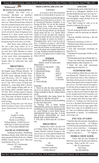 Young Mizo Association, Lamka Branch: Printed @ Modern Offset Printer, Tiddim Road, Date2nd Oct, 2011
  Editorial                                   MIZO $AWNG ZIR ANG AW                                    ANG EM?
                                                            A ni awm e                    * Hnathawh phu tawk chiah hlawh tur ni
 MI DANG TANA MALSAWMNA
                                                                                          tak tak ta se, chhungkaw chhawm zo lo
         SHDDC leh UNC te’n a                       A ni awm e tih hi thil hriatchian     sawrkar hnathawk kan tam viau ang em?
Economic Blockade an huaihawt               chiah loh, ni a hriat deuh si sawina a ni.
                                                                                          * Kawngchhiat vanga Motor chesual
chuan thla hnih chuang a awh ta der                  “Zanin inkhawmah hian Kohhran        aiin kawng^hat vanga chesual hi an na
mai a, harsatna namen loh kan tâwk          zaipawl an zai thei dawn a ni awm e” tih      zawk deuh zel ang em?
mek a ni. Hnam hrang hrang cheng ho         hi Secretary/Chairman ^henkhat in an          * Kan Hall Cieling hi vuah zo ta ila
kan nih avangin buaina hian tawp ni a       hmang leh ^hin. An zai tur thu engmah
                                            an dawng lova, mahse an inbuatsaih            Sound a la khawk tho ang em?
nei thei dawn tak tak lote pawh a ang                                                                  KHER LO
                                            deuh niin an hria a nih chuan a dik, an
a, harsatna tawp khawk mihringin a                                                        * Za sek nazawng hi taima an ni kher lo.
                                            zai tur thu fel taka hriattir an nih hnuah
tawrh tak tak hi chuan hringnuna mize       chuan hman loh tur a ni. Sande Sikul          * Kekawr zuih ha nazawng an inhmeh
^hatnate hi a chuai rawih rawih mai         zirtirtu ni ta ila: Ka dam loh vanga ka       kher lo.
a, mahni hmasialna, midang bum mai          inkhawm theih loh thu fel takin (ziakin       * Kawng siam^hat nazawng a ^ha tak
hreh lohna leh rinawm lohna chi hrang       emaw ^awngka in emaw) ka hriattir a.          tak kher lo.
hrang kawng hi zawh mai a awl ^hin.         Hminglam laiin ‘awm’ ti tur ka awm ta         * Kekawrte nazawng a te kher lo.
         Hun harsa hian mihring mize        lova. “A damlo a ni awm e” min tih lek        * Mobile Games thiam nazawng a takah
                                            chuan ka lungawi teh chiam lovang. Ka
dik tak a pho lang châwk an lo ti           dam loh thu hriattir an nih hnuah, awm        an khel thiam kher lo.
mathlawn lovin, he hun harsa kan tawh       e an la tih chuan min ringhlel deuh tihna     * Eiru duh nazawngin remchang an
lai mek hian YMA Member-te chuan            a ni ang. Kohhran hruaitu ^henkhatin an       hmu kher lo.
Mizo takin mi dang tana malsawmna           uar riau a, ^awngkam mawi a nihna reng        * Hmuipawrh nazawngin faifuk an thi-
ni thei turin Mizo tlawmngaihna hi          reng a awm lo.                                am kher lo.
chawi vul ila, tichuan hnam dang                         SEKREK                           * In hmuamup nazawng an thutak kher lo.
hmuha Mizo hi zahawmin kan siam                       DOH KHELEIH                         * Exam laia thawveng nazawng Result
dawn a ni.                                       (Khasi vawk lu siam dan)                 chhuah hnuah an thawveng kher lo.
                                            Mamawhte:                                     * Hmai leh sam uluk nazawngin
            HRIATTIRNA                      1. Vawklu sa eng pawh - ½kg.                  nungchang an uluk kher lo.
         Election Commission of In-         2. Sawhthing           - tlem.
dia thupek angin Polling Stations: 34       3. Hmarhcha hring      - tlem.                        NUIHTHEIH THIL
Hill Town-A (NW) leh 35 Hill Town-          4. Purun sen           - pum 2.               * A in awhhlum chhan kha an mak mai
B (SW) huam chhung mipuite Elec-            5. Purun var           - mal 5.               mai khawp ah! ‘Nupui ka nei a, ka nu-
toral Revision, 2011-12 kalpui me-          6. Chhawhchhi          - 2 spoon.             pui chuan fanu nula a rawn chhawm a.
kah Electoral Roll-a Hming telh thar        7. Chi                 - a al tawk.           Kan fanu chu ka pa nen an inneia, ka pa
tur (1st Jan. 2012-a kum 18 tling turte
                                            8. Vawk thluak                                chu ka fanu pasal anih avangin ka mak-
huamin) te, veng dang Roll-a insawn                                                       pa a ni ta a. Ka fanu chu ka pa nupui a
                                            Siamdan:
tur te, Roll a^anga hming paih tur te       1. Vawk lu chu fai taka rawh hnuah            lo nih tak miau avangin ka nu anih a lo
leh Hming diklo saim^hat ngaite tan         sin te te in chan la, vawk thlauk chu         ngai a, tichuan ka nupui chu ka pi anih
10th Oct. 2011 ral hma ngeiin a hnuaia      a hran in hnah in fun la, chhum hmin          a ngai ta, fapa ka nih chuan ka fapa chu
hming tarlan hnenah hian inhriattir tur     rawh.                                         ka nu unaupa anih rual in ka putea a ni
a ni. Hun tiam ral hmaa in-report lote      2. Chhawhchhi chu kang hmui la,               bawk si. Ka pa chuan fapa a nei veleh
chuan engmah sawibuai theih an nei          deng dip la, dah ^ha rih rawh.                a, ka unaupa anih laiin ka tupa anih a
tawh lovang.                                3. Purun sen, Purun var leh sawhthing         ^ul leh si a. Tichuan, kei chu ka pu ka
N.B: Kum 18 tling thar turte bik chuan      te chu rawt dip rawh.                         lo ni ta a. Keimah leh keimah ka in pu
                                            4. Vawksa chu a hmin hunah                    tur hi ka duh lovin ka ngai ngam thei
Birth Certiﬁcate emaw Pian ni leh thla      chhawhchhi, purun sen, purun var leh
lanna Educational Certiﬁcate ken tur                                                      hlawl lova, dam hi ka thlahlel ta lo a
                                            sawhthing te nen chuan chawhpawlh
a ni.                                       la, vawk thluak a awm theih chuan             ni’, tiin a in awhhlum chhan ziakin a lo
                    sd/-                    chawhpawlh bawk ang che. A awm                hnutchhiah ve hmiah... In awhhlumna
             Joseph LL Zuala                loh pawhin chhawhchhi hi vawk                 awm reng a ni!
            s/o H. Kawlkhuma                thluak aiah a hman theih tho.
                                            5. Chi chu ei dawn ^ep ah i al dawn         ENG NGE AN SAWI?
           Booth Level Ofﬁcer
                                            nia.                                  * October thla chu kan han chuangkai ta
    Polling Station: 34 Hill Town-A
                                                        HRIATTIRNA                phawt mai chu a nia leh.. - D. Lalpuia.
    (NW) leh 35 Hill Town-B (SW)
                                                     Naktuk Oct.3,2011 zan dar 6:30       * ZUMA ka tih na lamah ka hmui te hi a
      Ph: 9774153663/9089607390
                                            p.m khian Salem Hall, Salem Veng-ah           zum zo vek to in ka hria... - Lalnunpuii.
     PACHUAU FURNITURE                      Lamka Branch Cultural Troupe-te chu           * Lalpuia zawh lamah chuan min lo
       Inchhung Furniture, $hutthleng,      lam zir tur a ni a, kim taka kal ^heuh tura   beisei ve ang che u...      -Tv. Nghaka.
Dawhkan, Khum, Side-Table leh a dang        hriattir kan ni. Dam lohna vang ni lem             MOBILE CHOW DAWR
dang eng pawh Order theih a ni a. Mahni     lova a zawna vawi hnih kal lo chu ban                Chow duh tan kan Number-ah
duhdan zawng sawiin mawi takin kan          an ni ang.                                    hian min rawn call ula kan rawn Deliver
siamsak thei che u a ni.                                         sd/-                     mai ang... Plate 1-ah Rs. 20/- a ni e.
       Owners: P.C Lalremruata,                              Chairman,                            - Ms. Pi Lalawmpuii,
               I.B Road.                               Cultural Committee,                                Sim Veng.
           Ph: 8974101559                                 Lamka Branch.                               Ph: 8014949186

Asst. Secy. : Pu John Lal^anliana (9862719007) Fin. Secy. : Pu B. Zosangliana (9862066736) Treasurer : Pu K. Saimawia (9862626065)
 