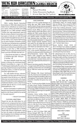 President:PuLalzawmliana(9862741584)V.President:Pu K.Vanlalzawna(9436665611)Secy:PuJ.C.Manglianthanga(9612575936)
Kum 23, An Official Organ. ofY.M.A., Lamka Branch, Date 21st
November, 2010 (Sahmulphah Thla)
KAN CHANCHIN
*	Dated 17/11/10 a Lamka khawpui ch-
hung tifai tura YMA Lamka Branch
aiawha thawk chhuak zawng zawngte
chungahlawmthuBranch-inasawiani.
*	District Youth Affairs & Sports huai-
hawta District level Folk dance com-
petition-ah YMA Lamka Branch Cul-
turalTroupeinlawmmanpakhatnaan
la a. District aiawh a Imphal a Youth
Folk Festival-a lam tura thlan an ni,
kanchhuanghle.Dated25/11/10pawh
khian Sangai Festival, Imphal-a lam
tura sawm an nih angin lam an entir
dawn a, thiam leh mawi taka lam an
entir theih nan duhsakna kan hlan e.
*	Dated 20/11/10 chawhnu dar 1:00
p.m. a one month Cleanliness Com-
petitionresultpuannalehCleanliness
Drive/Awareness Synod Hall, I.B.
Road a neih ^awiawm tura YMA-te
min ngennaah YMA member enge-
mawzatinkan^awiawmtheia,mem-
ber-te chungah lawmthu Branch-in a
sawi a ni.
*	Branch Secretary pawhin Aizawl lam
a^anginmotor407aleithara,zirtawp
zankhanamotortharnenalothleng
leh ta. YMA ten motor kan neih belh
zel e.
*	MZP Manipur HQ. chuan Saichang
Sub. Hq. hawnna tura hmalak nan ni
18khanGangtekhuaaMizoLaltechu
Chiengkawn Community Hall-ah ko
khawmin chawhlui kil puina hun an
hmang.
*	Ni 18 - 19 chhung khan Bible Society
of India chuan Lamka Presbyterian
BiakInahGoldenJubileelawmnahun
an hmanga, BibleTranslation hotupa
Rev.Dr.ZaihmingthangachuSpeaker
atan hman a ni.
*	Salvation Army Lamka Corps ch-
uan ni 14/11/10 Sunday khan Music
Ministry Sunday an hmang a, he hu-
nah hian an electronic drum set thar
Roland HD-1 Rs. 50,000/- man chu
Pathian hnena hlanna hun an nei ng-
hal a ni. (He thu hi kar hmasa khan
technical problem avanga chhuah
hmaih palh a ni a, thupha kan chawi
e. — Editorial Staff)
*	Nimin ni 20/11/10 khan YMA Hall,
Hmuia Vengah MPC Hq., ZC, Hmar
Inpui leh Kuki Inpi Manipur te chuan
ankumtintihdaninGetTogetherhun
an hmanga tlaiah chawhlui an kil ho
Ricky Lalzawma	 9862159455
P.C. Ramdinzauva	 9862658673
B. Lalrinchhana	 9862711806
Kumpuan
9774228424
HRIATTIRNA PAWIMAWH
	 Y.M.A. Lamka Branch Executive
Committee-in YMA Hall-a Badminton/
Table Tennis inkheltute tan kaihhruai-
na a siama, chhiar mai theih turin hall
bangah tar a ni. YMA member inkhel
^hinten kan ngai pawimawh tawk lo
hle tih a hriat a, Branch Committee ch-
uan pawi a ti tak zet a ni. Hall chhung
vawn fai leh thianghlimte kan tih tur a
nih lai mekin, man chawia hall hmang
tur an awm changin a hnawkin a fai lo
^hinhlemaia.Hruaitutetanazahthlak
mai bakah hall a ti zahawm lo hle a ni.
Branchcommitteechuaninkhelhhunbi
(timing) a siam thar a, YMA member
inkhel^hintenngaipawimawhazawm
hram turin kan inhriattir thar leh a ni.
	 1. Zing lamah dar 8:00 a.m. thleng
	 2. Chawhnu dar 2:00 - 4:30 p.m.
	 3. Sunday - off
	 Zan lama inkhelh erawh hun eng
emaw ti chhung chu remchang lovah
Branch Committee-in a ngai a ni. Mi
^hinkhatgatechabikawltuPuLaichun-
gnunga-tegatehawngturangenluitlat
ching kan awm a, ti tawh lo turin kan
inhriattir nghal bawk a ni.
	 Tin, hall chahbi tel lova, tukverh/
ventilator a lut kan awm tih hriat a ni a,
hei pawh hi kan tih loh tur a ni. Hall-ah
tihtur kan nei a kan lut duh a nih chuan
BranchPresidenthnenahenglaipawhin
chahbi lam theihin a awm a. Kan hman
zawhah dah kir leh tur a ni tih erawh
theihnghilh loh a ^ha.
	 Branch Committee-in kaihhruaina
tlemteasiampawhkanngaipawimawh
peih lo a nih chuan inkhel ve lo mai ila
a ^ha zawk ang em?
— Branch Committee
nghal. He Get Together hi kum tin a
inchhawkin Inpui chi hrang hrang
hian an thleng ^hin a, kumin hi MPC
thlen hun a nih angin an thleng a ni.
*	Tunlai hian hritlang khawsik a tam
emema,karhmasachhungkhankan
Branchmember^hahnemtawktakchu
khumbetinanlonaaniawme.Tunah
hian Pi Varthansangi Neuva Section,
Pi Chawngpuii Neuva Section te chu
damlo khumbet kan hriat theihte an
ni. A dang pawh tamtak an awm kan
ring. An damchhuah leh thuai theih
nan i ^awng^aipui ang u.
*	Neuva Section chuan nimin ni
20/11/10 khan hun reitak an upbeh
tawhnameplatesiam^hathnatlangan
nei a, reiloteah memberte hnenah an
semchhuah thuai kan beisei.
*	Nl. Lalzawmpuii d/o (L) Rev. Dr. V.L.
Muana, Hmuia Veng chu ni 8/11/10
khan dam takin a lo haw. Ani pawh hi
a u Ropuii a chhuna a hrisel ^an viau.
*	DavidG.Partechutunkarkaltakhanan
collegenaupangtenenMoreh-ahexcur-
sion an hmang, a lo haw leh tawh.
*	SocialWelfareDept.hnuaiaSupervisor
exam-ah Chawngbawla Section-a kan
member Nl. Lalbiaksangi M.A. d/o Lal-
hmingliana Sailo, Bible Hill chu mi 81
tling zingah a tel a, Personal Interview-
ah pawh a tlin ngei kan duhsak e.
CULTURAL HRIATTIRNA
Thawh^an zan dar 6:00 khian Pu (L)
Saikhuma te compound-ah lam zir leh
turania,membertekimtakakalturleh
a hun taka thleng hman turin kan inn-
gen a ni. Sangai Festival (25/11/10) leh
Youth Folk Festival (Thlatharah) a lam
tur kan nih angin nu leh pate pawhin
kan hmalakna min lo thlawp turin kan
sawm nghal bawk che u a ni.
— Instructor
SAWMNA
	 A ^um khat nan MPC Hq.,
GYMA, MZP (M) leh MLS ^angkawpin
Manipur Mizo zawng zawngte huap zo
MIZO MEET chu December 10, 2010
khian Kawnpui khelmual-ah ropui taka
buatsaihanidawna,ZahawmtakPuLal
Thanhawla C.M. Mizoram chu khuallian
atansawmniinPuLalchungnunga,Presi-
dent CYMA, Mizoram leh Pu V.L. Kros-
shnehzova, President MZP Gen. Hqtrs.,
Aizawl Mizoram-te chu a bik taka sawm
an ni bawk. MIZO MEET hi Mizote
tan rahbi thar duhawm tak chuan kaina
ni Mizo History-a Mellung pawimawh
taknirengfoturanihavanginhmuntin
kiltina Mizote chu he ni hmang tur hian
aboabangawmlovafehchhuak^heuh
turin kan insawm a ni.
MIZO MEET CHIBAI!
Sd/-
LALNGHAKLIANA
Secy. I&P
MZP Hqtrs. Manipur.
 