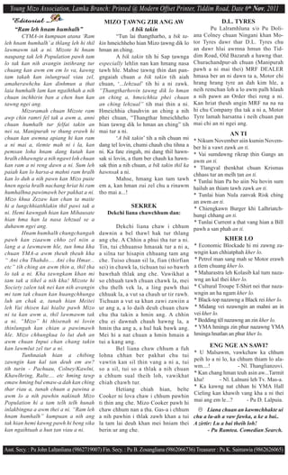 Young Mizo Association, Lamka Branch: Printed @ Modern Offset Printer, Tiddim Road, Date 6th Nov, 2011
   Editorial                                  MIZO $AWNG ZIR ANG AW                                  D.L. TYRES
   “Ram leh hnam humhalh”                            A bik takin                               Pu Lalramhluna s/o Pu Doli-
        CYMA-in kumpuan atana ‘Ram                  “Tun lai ^hangtharho, a bik ta-     ana Colney chuan Ningani khan Mo-
leh hnam humhalh’ a thlang leh hi thil      kin hmeichheho hian Mizo ^awng dik lo       tor Tyres dawr thar D.L. Tyres chu
lawmawm tak a ni. Mizote hi hnam            hman an ching.                              an dawr hlui awmna hmun tho Tid-
naupang tak leh Population pawh tam                 A bik takin tih hi Sap ^awnga       dim Road, Old Bazarah a hawng thar.
lo tak kan nih avangin intihrang tur        especially lehlin nan kan hmang nasa        Churachandpur-ah chuan (Manipurah
chuang kan awm em em lo va, kawng           tawh hle. Mahse ^awng ^hin dan pan-         pawh a ni mai thei) MRF DEALER
tam takah kan inlungrual viau zel,          gngaiah chuan a bik takin tih aiah          hmasa ber an ni dawn ta a, Motor chi
amaherawhchu kan dinhmun a ^hat             chuan, ‘...lehzual’ tih hi a ni zawk.       hrang hrang tyre an dah kim hle, a
laia humhalh lam kan ngaihthah a nih        “$hangtharhovin ^awng dik lo hman           neih remchan loh a lo awm palh hlauh
chuan inchhirin ban a chen hun kan          an ching a, hmeichhia phei chuan            a nih pawn an Order thei reng a ni.
tawng ngei ang.                             an ching lehzual” tih mai ^hin a ni.        Kan hriat ^heuh angin MRF na na na
        Mizoramah chuan Mizote ram          Hmeichhia chauhvin an ching a nih           hi chu Company ^ha tak a ni a, Motor
awp chin ramri fel tak a awm a, anni        phei chuan, “$hangthar hmeichheho           Tyre lamah harsatna i neih chuan pan
chuan humhalh tur felfai takin an           hian ^awng dik lo hman an ching” tih        mai chi an ni ngei ang.
nei sa, Manipurah ve thung erawh hi         mai tur a ni.                                                AN TI
chuan kan awmna apiang hi kan ram                   ‘A bik takin’ tih a nih chuan mi* Nikum November aiin kumin Novem-
a ni mai a, tlemte mah ni i la, kan         dang tel lovin, chumi chauh chu tihna a ber hi a vawt zawk an ti.
pemsan loha hnam dang kutah kan             ni. Ka fate zingah, mi dang thil hawn-  * Vai sumdawng rikrap ^hin Gangs an
hralh chhawngte a nih ngawt loh chuan       sak si lovin, a tlum ber chauh ka hawn- awm an ti.
kan ram a ni reng dawn a ni. Sum leh        sak ^hin a nih chuan, a bik takin thil ka
                                                                                    * Tlangval ^henkhat chuan Krismas
paiah kan lo harsa-a mahni ram hralh        hawnsak a ni.                           chhass tur an melh ^an an ti.
kan lo duh a nih pawn kan Mizo puite                Mahse, hmang kan tam tawh       * Tunlai hian Pa ho aiin Nu hovin sum
hnen ngeia hralh nachang hriat hi ram       em a, kan hman zui zel chu a rinawm     hailuh an thiam tawh zawk an ti.
humhalhna pawimawh ber pakhat a ni.         tho mai a...!                           * Tunlai hian Nula zanvak Risk ching
Mizo khua Zezaw kan chan ta maite                                                   an awm an ti.
hi a lungchhiatthlakin thil pawi tak a                    SEKREK                    * Chiengkawn Burger khi Lalhriatch-
ni. Hemi kawngah hian kan Mihausate             Dekchi liana chawchhum dan:         hungi chhang an ti.
hian hma han la nasa lehzual se a                                                   * Tunlai Current a ^hat vang hian a Bill
duhawm ngei ang.                                    Dekchi liana chaw i chhum pawh a san phah an ti.
        Hnam humhalh chungchangah           dawnin a bel thawl hak tur thlang
pawh kan ziaawm chho zel niin a             ang che. A Chhin a phui ^ha tur a ni.                 KHER LO
lang a a lawmawm hle, tun hma kha           Tin, tui chhuanso hmasak tur a ni a, * Economic Blockade hi mi zawng za-
chuan YMA-a awm ^heuh ^heuh kha             a silna tur hisapin chhuang tam ang wngin kan chhiatphah kher lo.
“ Ani chu Thahdo.... Ani chu Hmar...        che. Tuiso chuan sil la, fian (thirfian * Petrol man sang mah se Motor erawh
etc” tih ching an awm ^hin a, thil ^ha      sei) in chawk la, tichuan tui so bawrh a tlem chuang kher lo.
lo tak a ni. Kha ^awngkam khan mi           bawrhah thlak ang che. Vawikhat a * Maharastra leh Kolasib kal tum naza-
tam tak a tihel a nih kha! Mizote hi        so chhuah tawh chuan chawk la, mei wng an kal thei kher lo.
Society zalen tak nei kan nih avangin       chu ^helh vek la, a ling pawh thai * Cultural Troupe T-Shirt nei thar naza-
mi tam tak chuan kan huangchhunga           chhuak la, a vut sa chauh ur tir rawh. wngin an ha ngam kher lo.
luh an chak a, tunah hian Meitei            Tichuan a vut sa khan zawi zawiin a * Black-top nazawng a Black rei kher lo.
leh Vai thisen kai hialte pawh Mizo         ur ang a, a lo daih deuh chuan chaw * Midang vei nzawngin an mahni an in
ni ta kan awm a, thil lawmawm tak           chu ^ha takin a hmin ang. A chhin vei kher lo.
a ni. “Mizo” hi thisenah ni lovin           chu ei dawnah chauh hawng la, a * Bedding têl nazawng an zin kher lo.
thinlungah kan chian a pawimawh             hmin ^ha ang a, a hul hak bawk ang. * YMA hminga zin phur nazawng YMA
hle. Mizo chhungkua lo lut duh an           Mei hi a nat chuan a hmin hmain a hminga hnatlan an phur kher lo.
awm chuan Inpui chan chang takin            tui a kang ang.
kan lawmlut zel tur a ni.                           Bel liana chaw chhum a fuh
                                                                                            ENG NGE AN SAWI?
        Tunhnaiah hian a chibing                                                    * U Malsawm, vawkchaw ka chhum
                                            lohna chhan ber pakhat chu tui
zawngin kan kal ^an deuh em aw?                                                     peih lo a ni lo, ka chhum thiam lo ala-
                                            vawtin kan sil ^hin vang a ni a, tui
tih turin - Pachuau, Colney/Kawlni,                                                 wm....!             - Nl. Thanglianzovi.
                                            so a sil, tui so a thlak a nih chuan
Khawlhring, Ralte.... etc hming tawp                                                * Kan chang hman teuh asin aw...Tarmit
                                            a chhum sual theih loh, vawikhat
emaw hming bul emaw-a dah kan ching                                                 kha!        - Nl. Lalnuni leh Tv. Mas-a.
                                            chiah chawh tur.
thar riau a, tunah chuan a pawina a                                                 * Ka kawng nat chhan hi YMA Hall
                                                    Hetiang chiah hian, belte
awm lo a nih pawhin nakinah Mizo                                                    Cieling kan khawih vang kha a ni thei
                                            Cooker ni lova chaw i chhum pawhin
Population hi a tam telh telh hunah                                                 mai ang em le...?       - Pu D. Lalpuia.
                                            ti ^hin ang che. Mizo Cooker pawh hi
inlakbingna a awm thei a ni. “Ram leh       chaw chhum nan a ^ha. Gas-a i chhum        Liana chuan an kawmchhakte ui
hnam humhalh” kumpuan a nih ang             a nih pawhin i thlak zawh khan a tui chu a lu-ah a vaw fawka, a ke a bai..
tak hian hemi kawng pawh hi beng sika       la tam lai deuh khan mei hniam thei A zirtir: Lu a bai theih loh!
kan ngaihtuah a hun ^an viau a ni.          berin ur ang che.                              - Pu Ramtea. Comedian Search.


Asst. Secy. : Pu John Lal^anliana (9862719007) Fin. Secy. : Pu B. Zosangliana (9862066736) Treasurer : Pu K. Saimawia (9862626065)
 